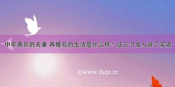 中年离异的夫妻 再婚后的生活是什么样？这三个女人说了实话