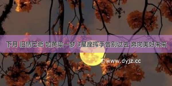 下月 旧情已逝 如黄粱一梦 3星座挥手告别过去 奔向美好未来