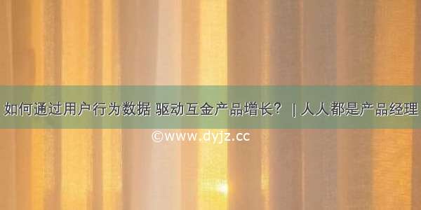 如何通过用户行为数据 驱动互金产品增长？ | 人人都是产品经理