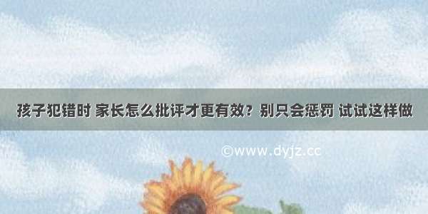 孩子犯错时 家长怎么批评才更有效？别只会惩罚 试试这样做