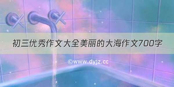 初三优秀作文大全美丽的大海作文700字