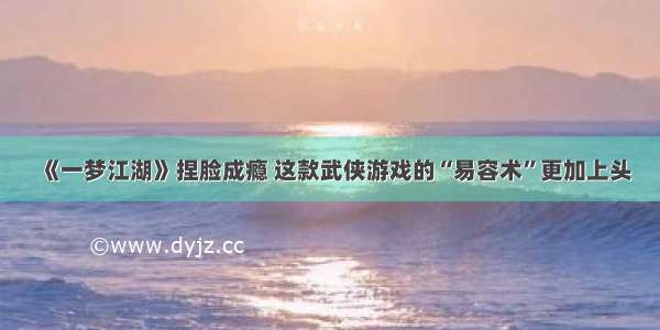 《一梦江湖》捏脸成瘾 这款武侠游戏的“易容术”更加上头