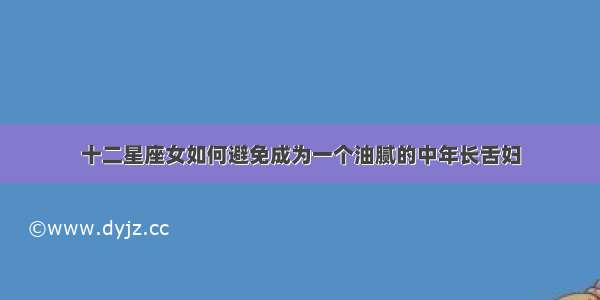 十二星座女如何避免成为一个油腻的中年长舌妇