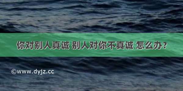 你对别人真诚 别人对你不真诚 怎么办？