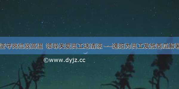 员工坚守岗位战高温  领导关爱员工送清凉 ——逸阳为员工发放西瓜解暑降温