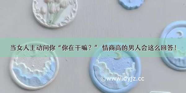 当女人主动问你“你在干嘛？” 情商高的男人会这么回答！