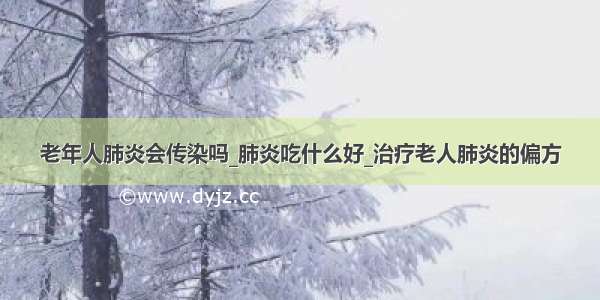 老年人肺炎会传染吗_肺炎吃什么好_治疗老人肺炎的偏方