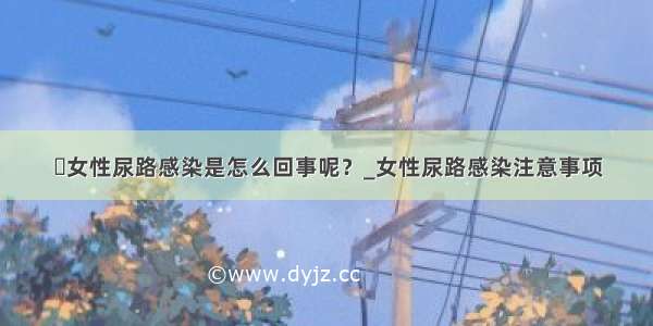 ​女性尿路感染是怎么回事呢？_女性尿路感染注意事项