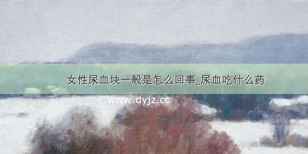 ​​女性尿血块一般是怎么回事_尿血吃什么药