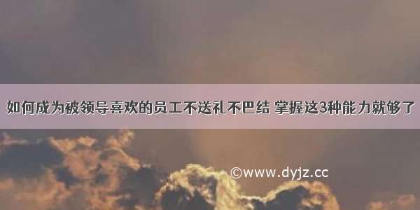 如何成为被领导喜欢的员工不送礼不巴结 掌握这3种能力就够了