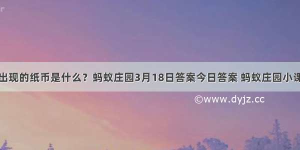 世界上最早出现的纸币是什么？蚂蚁庄园3月18日答案今日答案 蚂蚁庄园小课堂答案汇总