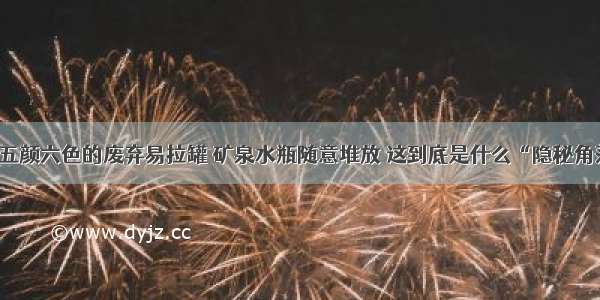 各类五颜六色的废弃易拉罐 矿泉水瓶随意堆放 这到底是什么“隐秘角落”！