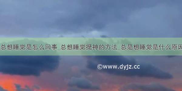 总想睡觉是怎么回事_总想睡觉提神的方法_总是想睡觉是什么原因