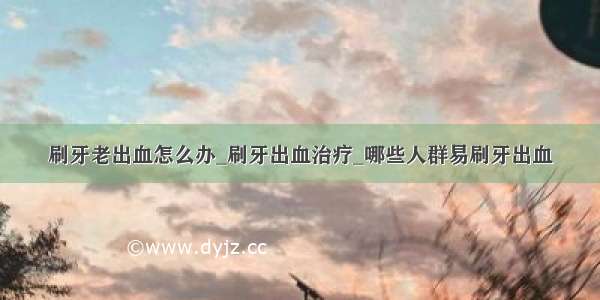 刷牙老出血怎么办_刷牙出血治疗_哪些人群易刷牙出血