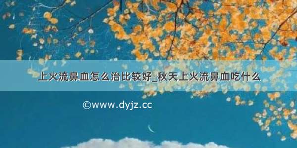 上火流鼻血怎么治比较好_秋天上火流鼻血吃什么