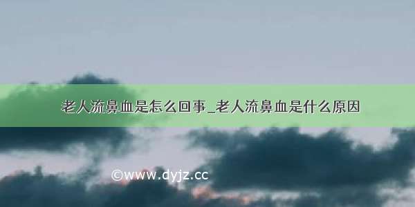 ​老人流鼻血是怎么回事_老人流鼻血是什么原因