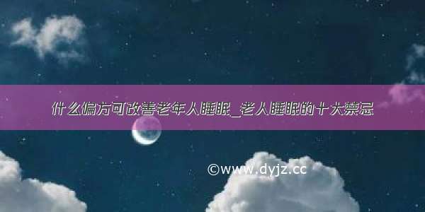 什么偏方可改善老年人睡眠_老人睡眠的十大禁忌