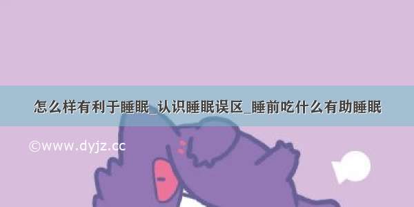 怎么样有利于睡眠_认识睡眠误区_睡前吃什么有助睡眠