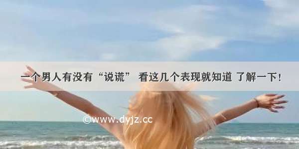 一个男人有没有“说谎” 看这几个表现就知道 了解一下！