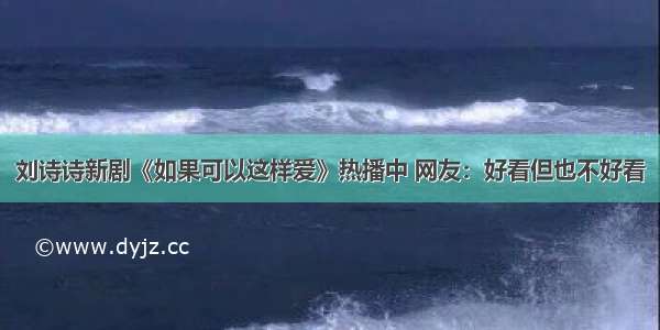 刘诗诗新剧《如果可以这样爱》热播中 网友：好看但也不好看