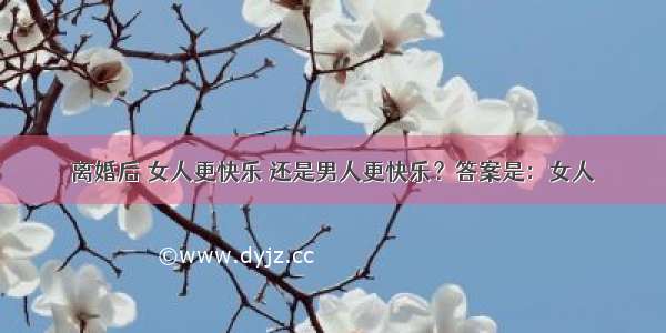 离婚后 女人更快乐 还是男人更快乐？答案是：女人