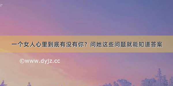 一个女人心里到底有没有你？问她这些问题就能知道答案