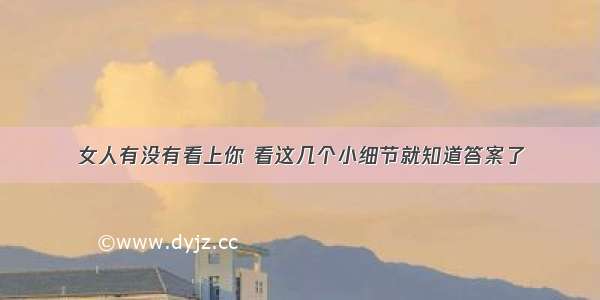 女人有没有看上你 看这几个小细节就知道答案了