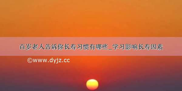 百岁老人告诉你长寿习惯有哪些_学习影响长寿因素