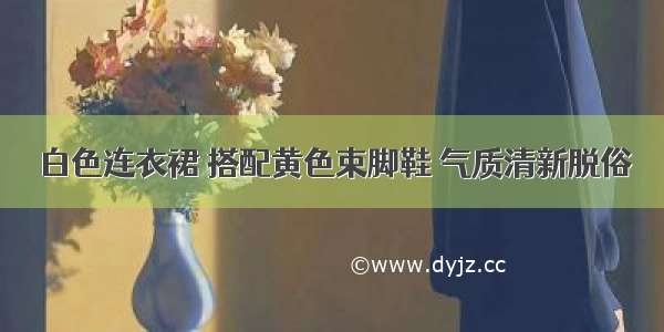 白色连衣裙 搭配黄色束脚鞋 气质清新脱俗