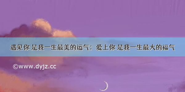 遇见你 是我一生最美的运气；爱上你 是我一生最大的福气