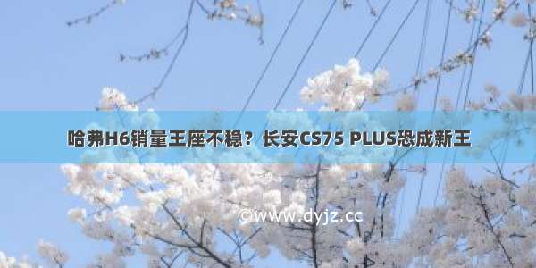 哈弗H6销量王座不稳？长安CS75 PLUS恐成新王