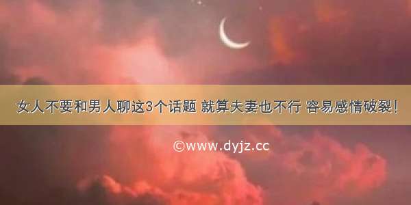 女人不要和男人聊这3个话题 就算夫妻也不行 容易感情破裂！