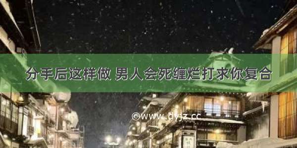 分手后这样做 男人会死缠烂打求你复合