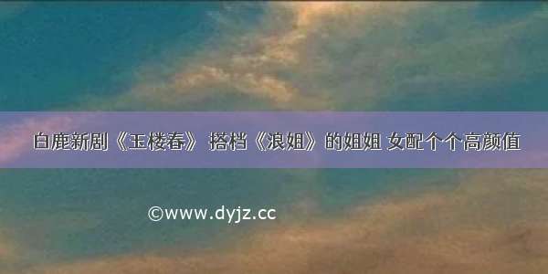 白鹿新剧《玉楼春》 搭档《浪姐》的姐姐 女配个个高颜值