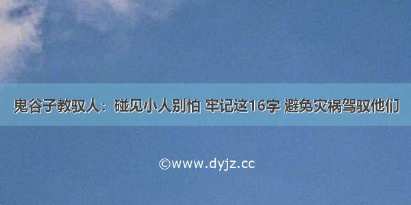 鬼谷子教驭人：碰见小人别怕 牢记这16字 避免灾祸驾驭他们