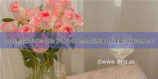 岳云鹏结婚时师傅给了多少钱 他给出答案 比钱更值钱的东西！