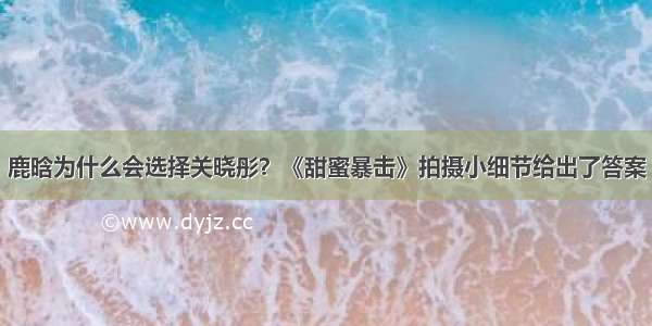 鹿晗为什么会选择关晓彤？《甜蜜暴击》拍摄小细节给出了答案