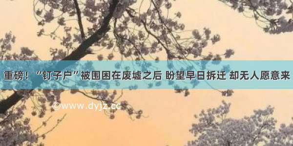 重磅！“钉子户”被围困在废墟之后 盼望早日拆迁 却无人愿意来