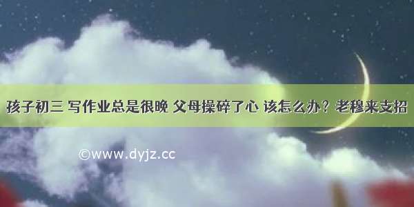 孩子初三 写作业总是很晚 父母操碎了心 该怎么办？老穆来支招