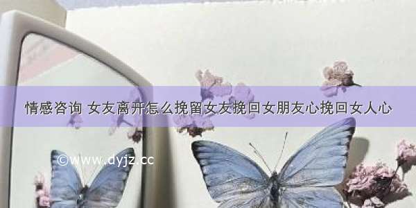 情感咨询 女友离开怎么挽留女友挽回女朋友心挽回女人心