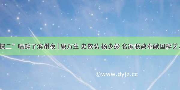 “大探二”唱醉了滨州夜 | 康万生 史依弘 杨少彭 名家联袂奉献国粹艺术盛宴