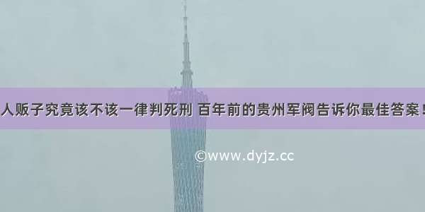 人贩子究竟该不该一律判死刑 百年前的贵州军阀告诉你最佳答案！