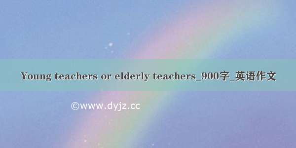 Young teachers or elderly teachers_900字_英语作文