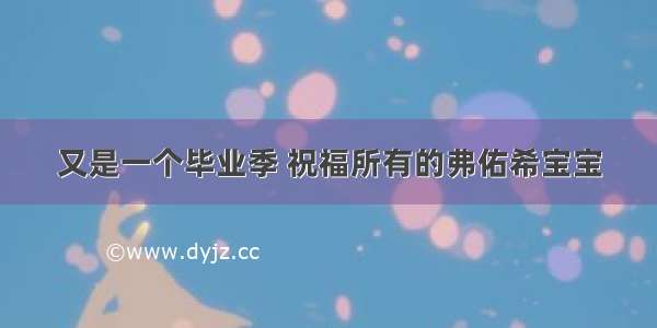 又是一个毕业季 祝福所有的弗佑希宝宝