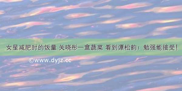 女星减肥时的饭量 关晓彤一盒蔬菜 看到谭松韵：勉强能接受！