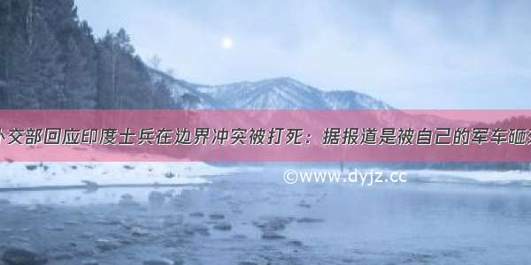 外交部回应印度士兵在边界冲突被打死：据报道是被自己的军车砸死