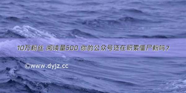 10万粉丝 阅读量500 你的公众号还在积累僵尸粉吗？