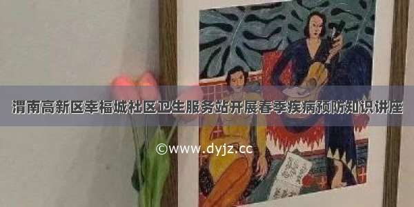 渭南高新区幸福城社区卫生服务站开展春季疾病预防知识讲座