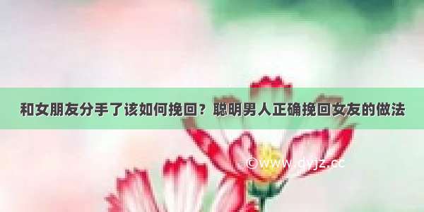 和女朋友分手了该如何挽回？聪明男人正确挽回女友的做法