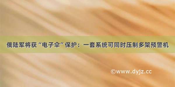 俄陆军将获“电子伞”保护：一套系统可同时压制多架预警机